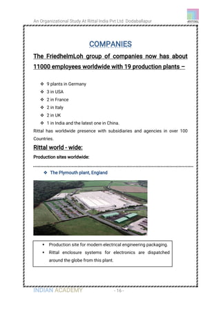 An Organizational Study At Rittal India Pvt Ltd Dodaballapur
INDIAN ACADEMY - 16 -
COMPANIES
The FriedhelmLoh group of companies now has about
11000 employees worldwide with 19 production plants –
 9 plants in Germany
 3 in USA
 2 in France
 2 in Italy
 2 in UK
 1 in India and the latest one in China.
Rittal has worldwide presence with subsidiaries and agencies in over 100
Countries.
Rittal world - wide:
Production sites worldwide:
 The Plymouth plant, England
 Production site for modern electrical engineering packaging.
 Rittal enclosure systems for electronics are dispatched
around the globe from this plant.
 