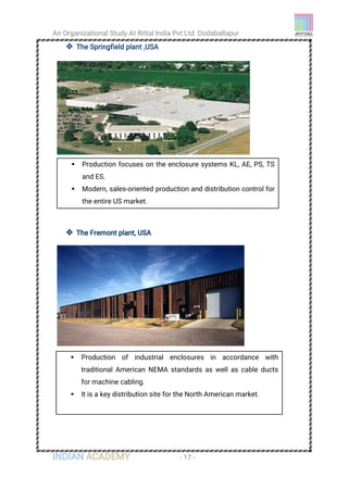 An Organizational Study At Rittal India Pvt Ltd Dodaballapur
INDIAN ACADEMY - 17 -
 The Springfield plant ,USA
 The Fremont plant, USA
 Production focuses on the enclosure systems KL, AE, PS, TS
and ES.
 Modern, sales-oriented production and distribution control for
the entire US market.
 Production of industrial enclosures in accordance with
traditional American NEMA standards as well as cable ducts
for machine cabling.
 It is a key distribution site for the North American market.
 