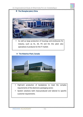 An Organizational Study At Rittal India Pvt Ltd Dodaballapur
INDIAN ACADEMY - 19 -
 The Shanghai plant, China
 The Waterloo Plant, Canada
 As well as large production of housings and enclosures for
industry, such as KL, AE, PS and ES, this plant also
specializes in products for the IT market.
 High-tech production of backplanes to meet the complex
requirements of the electronic packaging sector.
 System solutions both mass-produced and tailored to specific
customer requirements.
 