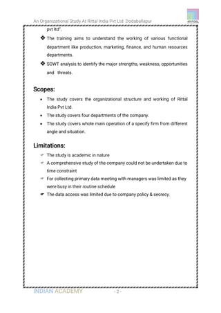 An Organizational Study At Rittal India Pvt Ltd Dodaballapur
INDIAN ACADEMY - 2 -
pvt ltd”.
 The training aims to understand the working of various functional
department like production, marketing, finance, and human resources
departments.
 SOWT analysis to identify the major strengths, weakness, opportunities
and threats.
Scopes:
 The study covers the organizational structure and working of Rittal
India Pvt Ltd.
 The study covers four departments of the company.
 The study covers whole main operation of a specify firm from different
angle and situation.
Limitations:
 The study is academic in nature
 A comprehensive study of the company could not be undertaken due to
time constraint
 For collecting primary data meeting with managers was limited as they
were busy in their routine schedule
 The data access was limited due to company policy & secrecy.
 