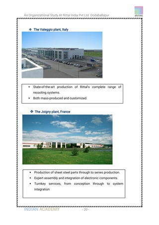 An Organizational Study At Rittal India Pvt Ltd Dodaballapur
INDIAN ACADEMY - 20 -
 The Valeggio plant, Italy
 The Joigny plant, France
 State-of-the-art production of Rittal’s complete range of
recooling systems.
 Both mass-produced and customized.
 Production of sheet steel parts through to series production.
 Expert assembly and integration of electronic components.
 Turnkey services, from conception through to system
integration
 