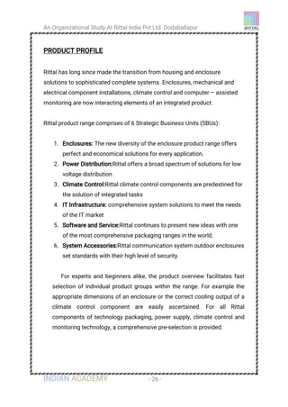 An Organizational Study At Rittal India Pvt Ltd Dodaballapur
INDIAN ACADEMY - 26 -
PRODUCT PROFILE
Rittal has long since made the transition from housing and enclosure
solutions to sophisticated complete systems. Enclosures, mechanical and
electrical component installations, climate control and computer – assisted
monitoring are now interacting elements of an integrated product.
Rittal product range comprises of 6 Strategic Business Units (SBUs):
1. Enclosures: The new diversity of the enclosure product range offers
perfect and economical solutions for every application.
2. Power Distribution:Rittal offers a broad spectrum of solutions for low
voltage distribution
3. Climate Control:Rittal climate control components are predestined for
the solution of integrated tasks
4. IT Infrastructure: comprehensive system solutions to meet the needs
of the IT market
5. Software and Service:Rittal continues to present new ideas with one
of the most comprehensive packaging ranges in the world.
6. System Accessories:Rittal communication system outdoor enclosures
set standards with their high level of security.
For experts and beginners alike, the product overview facilitates fast
selection of individual product groups within the range. For example the
appropriate dimensions of an enclosure or the correct cooling output of a
climate control component are easily ascertained. For all Rittal
components of technology packaging, power supply, climate control and
monitoring technology, a comprehensive pre-selection is provided.
 