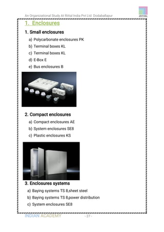 An Organizational Study At Rittal India Pvt Ltd Dodaballapur
INDIAN ACADEMY - 27 -
1. Enclosures
1. Small enclosures
a) Polycarbonate enclosures PK
b) Terminal boxes KL
c) Terminal boxes KL
d) E-Box E
e) Bus enclosures B
2. Compact enclosures
a) Compact enclosures AE
b) System enclosures SE8
c) Plastic enclosures KS
3. Enclosures systems
a) Baying systems TS 8,sheet steel
b) Baying systems TS 8,power distribution
c) System enclosures SE8
 
