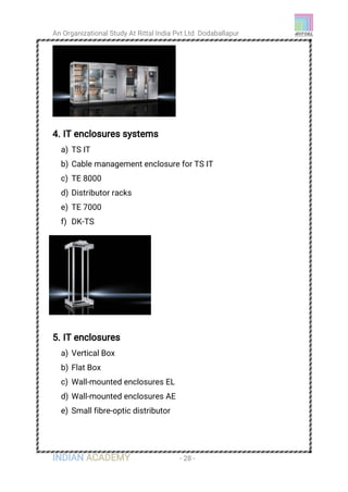 An Organizational Study At Rittal India Pvt Ltd Dodaballapur
INDIAN ACADEMY - 28 -
4. IT enclosures systems
a) TS IT
b) Cable management enclosure for TS IT
c) TE 8000
d) Distributor racks
e) TE 7000
f) DK-TS
5. IT enclosures
a) Vertical Box
b) Flat Box
c) Wall-mounted enclosures EL
d) Wall-mounted enclosures AE
e) Small fibre-optic distributor
 
