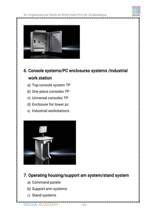 An Organizational Study At Rittal India Pvt Ltd Dodaballapur
INDIAN ACADEMY - 29 -
6. Console systems/PC enclosures systems /industrial
work station
a) Top console system TP
b) One piece consoles TP
c) Universal consoles TP
d) Enclosure for tower pc
e) Industrial workstations
7. Operating housing/support am system/stand system
a) Command panels
b) Support arm systems
c) Stand systems
 