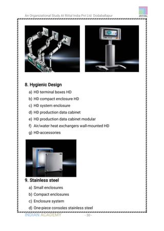 An Organizational Study At Rittal India Pvt Ltd Dodaballapur
INDIAN ACADEMY - 30 -
8. Hygienic Design
a) HD terminal boxes HD
b) HD compact enclosure HD
c) HD system enclosure
d) HD production data cabinet
e) HD production data cabinet modular
f) Air/water heat exchangers wall-mounted HD
g) HD-accessories
9. Stainless steel
a) Small enclosures
b) Compact enclosures
c) Enclosure system
d) One-piece consoles stainless steel
 