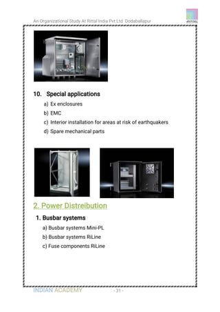 An Organizational Study At Rittal India Pvt Ltd Dodaballapur
INDIAN ACADEMY - 31 -
10. Special applications
a) Ex enclosures
b) EMC
c) Interior installation for areas at risk of earthquakers
d) Spare mechanical parts
2. Power Distreibution
1. Busbar systems
a) Busbar systems Mini-PL
b) Busbar systems RiLine
c) Fuse components RiLine
 