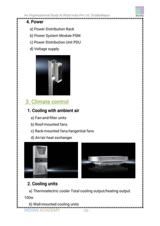 An Organizational Study At Rittal India Pvt Ltd Dodaballapur
INDIAN ACADEMY - 33 -
4. Power
a) Power Distribution Rack
b) Power System Module PSM
c) Power Distribution Unit PDU
d) Voltage supply
3. Climate control
1. Cooling with ambient air
a) Fan-and-filter units
b) Roof-mounted fans
c) Rack-mounted fans/tangential fans
d) Air/air heat exchanger
2. Cooling units
a) Thermoelectric cooler Total cooling output/heating output
100w
b) Wall-mounted cooling units
 