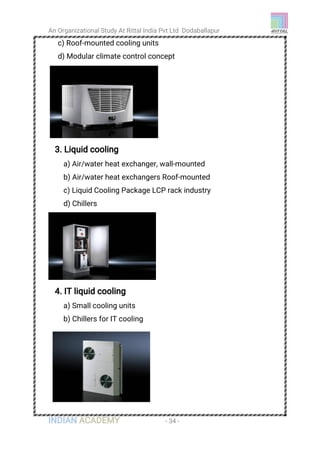 An Organizational Study At Rittal India Pvt Ltd Dodaballapur
INDIAN ACADEMY - 34 -
c) Roof-mounted cooling units
d) Modular climate control concept
3. Liquid cooling
a) Air/water heat exchanger, wall-mounted
b) Air/water heat exchangers Roof-mounted
c) Liquid Cooling Package LCP rack industry
d) Chillers
4. IT liquid cooling
a) Small cooling units
b) Chillers for IT cooling
 