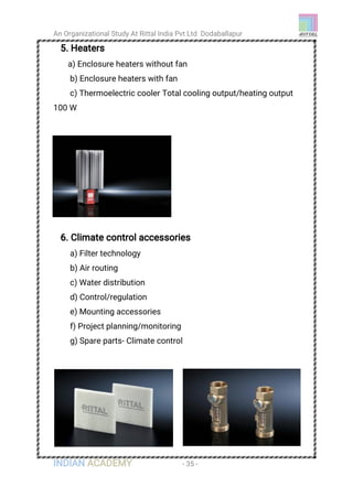 An Organizational Study At Rittal India Pvt Ltd Dodaballapur
INDIAN ACADEMY - 35 -
5. Heaters
a) Enclosure heaters without fan
b) Enclosure heaters with fan
c) Thermoelectric cooler Total cooling output/heating output
100 W
6. Climate control accessories
a) Filter technology
b) Air routing
c) Water distribution
d) Control/regulation
e) Mounting accessories
f) Project planning/monitoring
g) Spare parts- Climate control
 