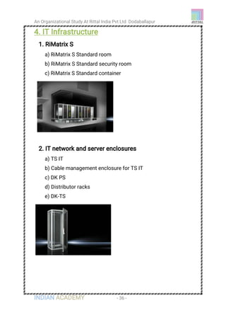 An Organizational Study At Rittal India Pvt Ltd Dodaballapur
INDIAN ACADEMY - 36 -
4. IT Infrastructure
1. RiMatrix S
a) RiMatrix S Standard room
b) RiMatrix S Standard security room
c) RiMatrix S Standard container
2. IT network and server enclosures
a) TS IT
b) Cable management enclosure for TS IT
c) DK PS
d) Distributor racks
e) DK-TS
 