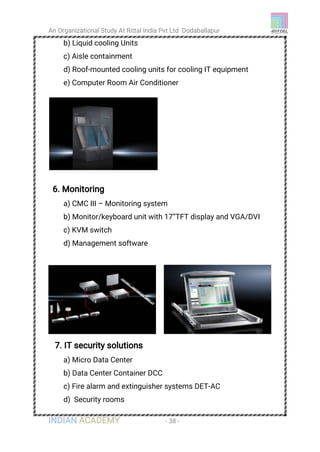 An Organizational Study At Rittal India Pvt Ltd Dodaballapur
INDIAN ACADEMY - 38 -
b) Liquid cooling Units
c) Aisle containment
d) Roof-mounted cooling units for cooling IT equipment
e) Computer Room Air Conditioner
6. Monitoring
a) CMC III – Monitoring system
b) Monitor/keyboard unit with 17”TFT display and VGA/DVI
c) KVM switch
d) Management software
7. IT security solutions
a) Micro Data Center
b) Data Center Container DCC
c) Fire alarm and extinguisher systems DET-AC
d) Security rooms
 