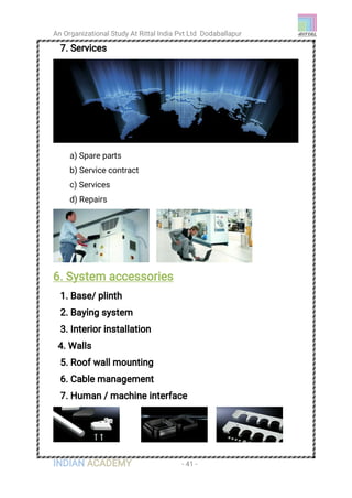 An Organizational Study At Rittal India Pvt Ltd Dodaballapur
INDIAN ACADEMY - 41 -
7. Services
a) Spare parts
b) Service contract
c) Services
d) Repairs
6. System accessories
1. Base/ plinth
2. Baying system
3. Interior installation
4. Walls
5. Roof wall mounting
6. Cable management
7. Human / machine interface
 