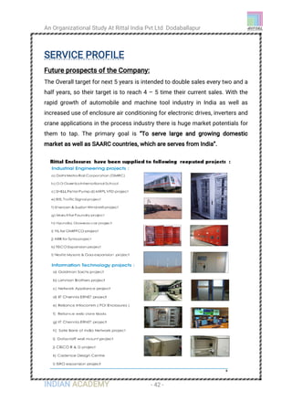 An Organizational Study At Rittal India Pvt Ltd Dodaballapur
INDIAN ACADEMY - 42 -
SERVICE PROFILE
Future prospects of the Company:
The Overall target for next 5 years is intended to double sales every two and a
half years, so their target is to reach 4 – 5 time their current sales. With the
rapid growth of automobile and machine tool industry in India as well as
increased use of enclosure air conditioning for electronic drives, inverters and
crane applications in the process industry there is huge market potentials for
them to tap. The primary goal is “To serve large and growing domestic
market as well as SAARC countries, which are serves from India”.
 