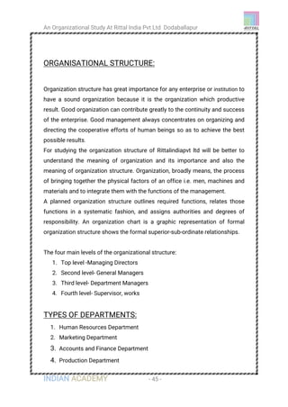 An Organizational Study At Rittal India Pvt Ltd Dodaballapur
INDIAN ACADEMY - 45 -
ORGANISATIONAL STRUCTURE:
Organization structure has great importance for any enterprise or institution to
have a sound organization because it is the organization which productive
result. Good organization can contribute greatly to the continuity and success
of the enterprise. Good management always concentrates on organizing and
directing the cooperative efforts of human beings so as to achieve the best
possible results.
For studying the organization structure of Rittalindiapvt ltd will be better to
understand the meaning of organization and its importance and also the
meaning of organization structure. Organization, broadly means, the process
of bringing together the physical factors of an office i.e. men, machines and
materials and to integrate them with the functions of the management.
A planned organization structure outlines required functions, relates those
functions in a systematic fashion, and assigns authorities and degrees of
responsibility. An organization chart is a graphic representation of formal
organization structure shows the formal superior-sub-ordinate relationships.
The four main levels of the organizational structure:
1. Top level -Managing Directors
2. Second level- General Managers
3. Third level- Department Managers
4. Fourth level- Supervisor, works
TYPES OF DEPARTMENTS:
1. Human Resources Department
2. Marketing Department
3. Accounts and Finance Department
4. Production Department
 
