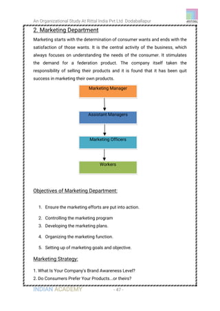 An Organizational Study At Rittal India Pvt Ltd Dodaballapur
INDIAN ACADEMY - 47 -
2. Marketing Department
Marketing starts with the determination of consumer wants and ends with the
satisfaction of those wants. It is the central activity of the business, which
always focuses on understanding the needs of the consumer. It stimulates
the demand for a federation product. The company itself taken the
responsibility of selling their products and it is found that it has been quit
success in marketing their own products.
Objectives of Marketing Department:
1. Ensure the marketing efforts are put into action.
2. Controlling the marketing program
3. Developing the marketing plans.
4. Organizing the marketing function.
5. Setting up of marketing goals and objective.
Marketing Strategy:
1. What Is Your Company's Brand Awareness Level?
2. Do Consumers Prefer Your Products...or theirs?
Marketing Manager
Assistant Managers
Marketing Officers
Workers
 