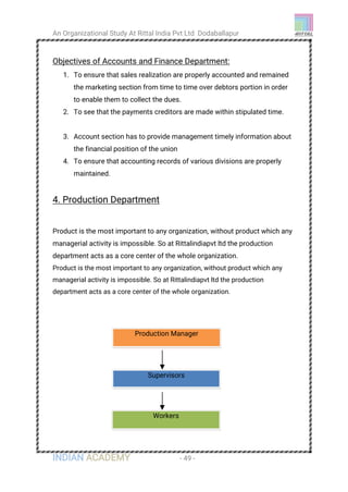 An Organizational Study At Rittal India Pvt Ltd Dodaballapur
INDIAN ACADEMY - 49 -
Objectives of Accounts and Finance Department:
1. To ensure that sales realization are properly accounted and remained
the marketing section from time to time over debtors portion in order
to enable them to collect the dues.
2. To see that the payments creditors are made within stipulated time.
3. Account section has to provide management timely information about
the financial position of the union
4. To ensure that accounting records of various divisions are properly
maintained.
4. Production Department
Product is the most important to any organization, without product which any
managerial activity is impossible. So at Rittalindiapvt ltd the production
department acts as a core center of the whole organization.
Product is the most important to any organization, without product which any
managerial activity is impossible. So at Rittalindiapvt ltd the production
department acts as a core center of the whole organization.
Supervisors
Production Manager
Workers
 