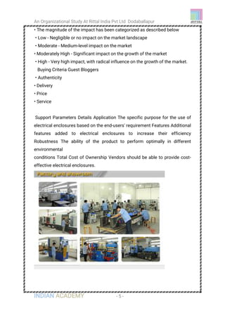 An Organizational Study At Rittal India Pvt Ltd Dodaballapur
INDIAN ACADEMY - 5 -
• The magnitude of the impact has been categorized as described below
• Low - Negligible or no impact on the market landscape
• Moderate - Medium-level impact on the market
• Moderately High - Significant impact on the growth of the market
• High - Very high impact, with radical influence on the growth of the market.
Buying Criteria Guest Bloggers
• Authenticity
• Delivery
• Price
• Service
Support Parameters Details Application The specific purpose for the use of
electrical enclosures based on the end-users' requirement Features Additional
features added to electrical enclosures to increase their efficiency
Robustness The ability of the product to perform optimally in different
environmental
conditions Total Cost of Ownership Vendors should be able to provide cost-
effective electrical enclosures.
 