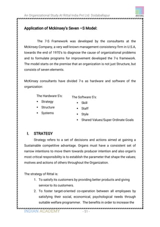 An Organizational Study At Rittal India Pvt Ltd Dodaballapur
INDIAN ACADEMY - 51 -
Application of Mckinsey’s Seven –S Model:
The 7-S Framework was developed by the consultants at the
Mckinsey Company, a very well known management consistency firm in U.S.A,
towards the end of 1970’s to diagnose the cause of organizational problems
and to formulate programs for improvement developed the 7-s framework.
The model starts on the premise that an organization is not just Structure, but
consists of seven elements.
McKinsey consultants have divided 7-s as hardware and software of the
organization:
I. STRATEGY
Strategy refers to a set of decisions and actions aimed at gaining a
Sustainable competitive advantage. Organs must have a consistent set of
narrow intentions to move them towards producer intention and also organ’s
most critical responsibility is to establish the parameter that shape the values;
motives and actions of others throughout the Organization.
The strategy of Rittal is:
1. To satisfy its customers by providing better products and giving
service to its customers.
2. To foster target-oriented co-operation between all employees by
satisfying their social, economical, psychological needs through
suitable welfare programmer. The benefits in order to increase the
The Hardware S’s: :
 Strategy
 Structure
 Systems
The Software S’s:
 Skill
 Staff
 Style
 Shared Values/Super Ordinate Goals
 