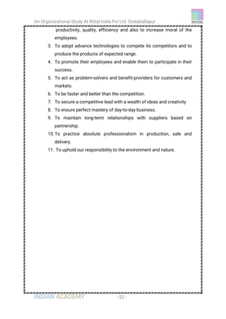 An Organizational Study At Rittal India Pvt Ltd Dodaballapur
INDIAN ACADEMY - 52 -
productivity, quality, efficiency and also to increase moral of the
employees.
3. To adopt advance technologies to compete its competitors and to
produce the products of expected range.
4. To promote their employees and enable them to participate in their
success.
5. To act as problem-solvers and benefit-providers for customers and
markets.
6. To be faster and better than the competition.
7. To secure a competitive lead with a wealth of ideas and creativity
8. To ensure perfect mastery of day-to-day business.
9. To maintain long-term relationships with suppliers based on
partnership.
10.To practice absolute professionalism in production, sale and
delivery.
11. To uphold our responsibility to the environment and nature.
 