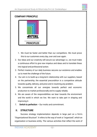 An Organizational Study At Rittal India Pvt Ltd Dodaballapur
INDIAN ACADEMY - 53 -
COMPANY PRINCIPLE
II. STRUCTURE
Success strategy implementation depends in large part on a firm’s
“Organizational Structure”. It refers to the way of work is “organized”, which an
organization or business entity. The various activities that reflect the work of
PRINCIPLES
1. We must be faster and better than our competitors. We must prove
this to our customers every day, over and over again.
2. Our ideas and our creativity will secure our advantage i.e., we must make
a continuous effort to give new impetus and ideas and to translate these
into logical and professional action.
3. Perfect mastery of our daily business secures our existence and enables
us to meet the challenge of the future.
4. Our aim is to build up a long-term relationship with our suppliers, based
on the partnership, the essential precondition is a competitive attitude
towards quality, delivery, and price and in resolving any problem.
5. We concentrate all our energies towards perfect and economic
production to market professionally and to supply reliably.
6. We are aware of the responsibilities we bear towards the environment
and the world in which we live. We want to take part in shaping and
improving it.
7. Switch to perfection – Our motto and commitment.
 