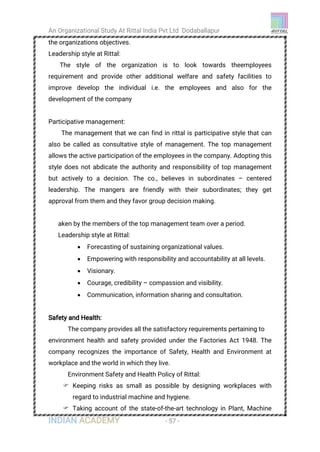 An Organizational Study At Rittal India Pvt Ltd Dodaballapur
INDIAN ACADEMY - 57 -
the organizations objectives.
Leadership style at Rittal:
The style of the organization is to look towards theemployees
requirement and provide other additional welfare and safety facilities to
improve develop the individual i.e. the employees and also for the
development of the company
Participative management:
The management that we can find in rittal is participative style that can
also be called as consultative style of management. The top management
allows the active participation of the employees in the company. Adopting this
style does not abdicate the authority and responsibility of top management
but actively to a decision. The co., believes in subordinates – centered
leadership. The mangers are friendly with their subordinates; they get
approval from them and they favor group decision making.
aken by the members of the top management team over a period.
Leadership style at Rittal:
 Forecasting of sustaining organizational values.
 Empowering with responsibility and accountability at all levels.
 Visionary.
 Courage, credibility – compassion and visibility.
 Communication, information sharing and consultation.
Safety and Health:
The company provides all the satisfactory requirements pertaining to
environment health and safety provided under the Factories Act 1948. The
company recognizes the importance of Safety, Health and Environment at
workplace and the world in which they live.
Environment Safety and Health Policy of Rittal:
 Keeping risks as small as possible by designing workplaces with
regard to industrial machine and hygiene.
 Taking account of the state-of-the-art technology in Plant, Machine
 