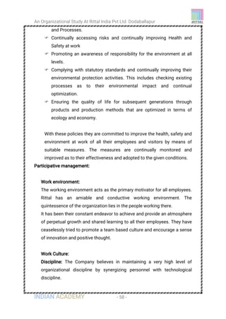 An Organizational Study At Rittal India Pvt Ltd Dodaballapur
INDIAN ACADEMY - 58 -
and Processes.
 Continually accessing risks and continually improving Health and
Safety at work
 Promoting an awareness of responsibility for the environment at all
levels.
 Complying with statutory standards and continually improving their
environmental protection activities. This includes checking existing
processes as to their environmental impact and continual
optimization.
 Ensuring the quality of life for subsequent generations through
products and production methods that are optimized in terms of
ecology and economy.
With these policies they are committed to improve the health, safety and
environment at work of all their employees and visitors by means of
suitable measures. The measures are continually monitored and
improved as to their effectiveness and adopted to the given conditions.
Participative management:
Work environment:
The working environment acts as the primary motivator for all employees.
Rittal has an amiable and conductive working environment. The
quintessence of the organization lies in the people working there.
It has been their constant endeavor to achieve and provide an atmosphere
of perpetual growth and shared learning to all their employees. They have
ceaselessly tried to promote a team based culture and encourage a sense
of innovation and positive thought.
Work Culture:
Discipline: The Company believes in maintaining a very high level of
organizational discipline by synergizing personnel with technological
discipline.
 