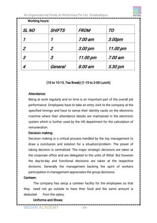 An Organizational Study At Rittal India Pvt Ltd Dodaballapur
INDIAN ACADEMY - 59 -
Working hours:
SL NO SHIFTS FROM TO
1 1 7.00 am 3.00pm
2 2 3.00 pm 11.00 pm
3 3 11.00 pm 7.00 am
4 General 8.00 am 5.30 pm
(10 to 10-15, Tea Break) (1-15 to 2-00 Lunch)
Attendance:
Being at work regularly and on time is an important part of the overall job
performance. Employees have to take an entry /exit to the company at the
specified timings and have to sense their identity cards on the electronic
machine where their attendance details are maintained in the electronic
system which is further used by the HR department for the calculation of
remuneration.
Decision making:
Decision making is a critical process handled by the top management to
draw a conclusion and solution for a situation/problem. The power of
taking decision is centralized. The major strategic decisions are taken at
the corporate office and are delegated to the units of Rittal. But however
the day-to-day and functional decisions are taken at the respective
divisions. Generally the management backing the spirit of workers
participation in management appreciates the group decisions.
Canteen:
The company has setup a canteen facility for the employees so that
they need not go outside to have their food and the same amount is
deducted from the salary.
Uniforms and Shoes:
 