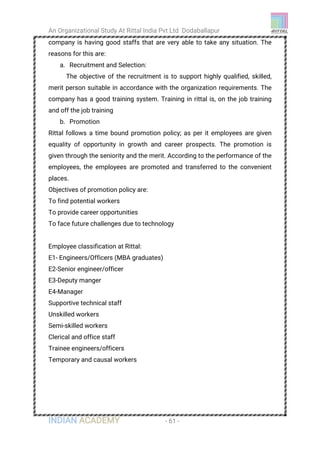 An Organizational Study At Rittal India Pvt Ltd Dodaballapur
INDIAN ACADEMY - 61 -
company is having good staffs that are very able to take any situation. The
reasons for this are:
a. Recruitment and Selection:
The objective of the recruitment is to support highly qualified, skilled,
merit person suitable in accordance with the organization requirements. The
company has a good training system. Training in rittal is, on the job training
and off the job training
b. Promotion
Rittal follows a time bound promotion policy; as per it employees are given
equality of opportunity in growth and career prospects. The promotion is
given through the seniority and the merit. According to the performance of the
employees, the employees are promoted and transferred to the convenient
places.
Objectives of promotion policy are:
To find potential workers
To provide career opportunities
To face future challenges due to technology
Employee classification at Rittal:
E1- Engineers/Officers (MBA graduates)
E2-Senior engineer/officer
E3-Deputy manger
E4-Manager
Supportive technical staff
Unskilled workers
Semi-skilled workers
Clerical and office staff
Trainee engineers/officers
Temporary and causal workers
 