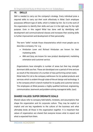 An Organizational Study At Rittal India Pvt Ltd Dodaballapur
INDIAN ACADEMY - 62 -
VI. SKILLS
Skill is needed to carry out the company’s strategy. Every individual pose a
required skills to carry out their work effectively in Rittal. Each employee
possesses different type of skills, which is hidden by him. So it is the work of
the organization to identify their skills and use it in the right way for the right
purpose. Even in this regard Rittal has done well by identifying self-
development and communicational classes and increases their existing skills
to further improvement and development of their personality.
The term “skills” include those characteristics which most people use to
describe a company. For e.g.
 Hindustan Lever and Richard Hindustan are known for their
marketing skills.
 IBM and Sony are known for new product development, marketing
orientation and customer service.
Organizations have strengths in number of areas but their key strength
dominant skills are few. These are developed over a period of time and are
as result of the interaction of a number of trips performing certain tasks.
Rittal India Pvt Ltd is the company well-known for its quilted products and
services which is evident through state-of-the-art design and technology. It
is the company which is bench marked for its quality and customer service.
The employees at Rittal possess a highly qualified technical, engineering,
communication, teamwork and problem-solving managerial skills. (sun)
SHARED VALUES/ SUPER ORDINATE GOALS
Shared values refer to company held beliefs, mindsets, and assumptions that
shape the organization and its corporate culture. They may be explicit or
implicit and are key ingredients to the culture of the business and what
ultimately binds all those in the organization together. It is important that
values of organization are shared that everyone knows what to expect and
what is expected from them.
 