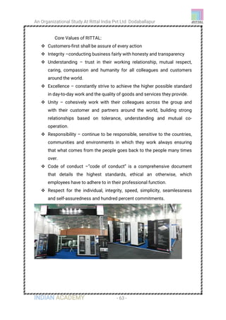 An Organizational Study At Rittal India Pvt Ltd Dodaballapur
INDIAN ACADEMY - 63 -
Core Values of RITTAL:
 Customers-first shall be assure of every action
 Integrity –conducting business fairly with honesty and transparency
 Understanding – trust in their working relationship, mutual respect,
caring, compassion and humanity for all colleagues and customers
around the world.
 Excellence – constantly strive to achieve the higher possible standard
in day-to-day work and the quality of goods and services they provide.
 Unity – cohesively work with their colleagues across the group and
with their customer and partners around the world, building strong
relationships based on tolerance, understanding and mutual co-
operation.
 Responsibility – continue to be responsible, sensitive to the countries,
communities and environments in which they work always ensuring
that what comes from the people goes back to the people many times
over.
 Code of conduct –“code of conduct” is a comprehensive document
that details the highest standards, ethical an otherwise, which
employees have to adhere to in their professional function.
 Respect for the individual, integrity, speed, simplicity, seamlessness
and self-assuredness and hundred percent commitments.
 
