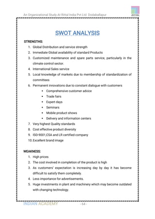 An Organizational Study At Rittal India Pvt Ltd Dodaballapur
INDIAN ACADEMY - 64 -
SWOT ANALYSIS
STRENGTHS:
1. Global Distribution and service strength
2. Immediate Global availability of standard Products
3. Customized maintenance and spare parts service, particularly in the
climate control sector.
4. International Sales service
5. Local knowledge of markets due to membership of standardization of
committees
6. Permanent innovations due to constant dialogue with customers
 Comprehensive customer advice
 Trade fairs
 Expert days
 Seminars
 Mobile product shows
 Delivery and information centers
7. Very highest Quality standards
8. Cost effective product diversity
9. ISO-9001,CSA and LR certified company
10.Excellent brand image
WEAKNESS:
1. High prices
2. The cost involved in completion of the product is high
3. As customers’ expectation is increasing day by day it has become
difficult to satisfy them completely.
4. Less importance for advertisements.
5. Huge investments in plant and machinery which may become outdated
with changing technology.
 