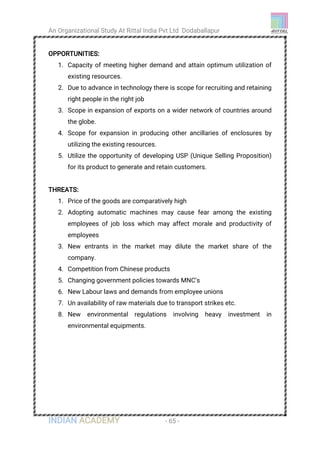 An Organizational Study At Rittal India Pvt Ltd Dodaballapur
INDIAN ACADEMY - 65 -
OPPORTUNITIES:
1. Capacity of meeting higher demand and attain optimum utilization of
existing resources.
2. Due to advance in technology there is scope for recruiting and retaining
right people in the right job
3. Scope in expansion of exports on a wider network of countries around
the globe.
4. Scope for expansion in producing other ancillaries of enclosures by
utilizing the existing resources.
5. Utilize the opportunity of developing USP (Unique Selling Proposition)
for its product to generate and retain customers.
THREATS:
1. Price of the goods are comparatively high
2. Adopting automatic machines may cause fear among the existing
employees of job loss which may affect morale and productivity of
employees
3. New entrants in the market may dilute the market share of the
company.
4. Competition from Chinese products
5. Changing government policies towards MNC’s
6. New Labour laws and demands from employee unions
7. Un availability of raw materials due to transport strikes etc.
8. New environmental regulations involving heavy investment in
environmental equipments.
 