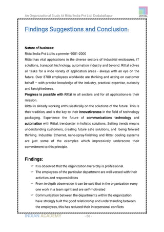 An Organizational Study At Rittal India Pvt Ltd Dodaballapur
INDIAN ACADEMY - 66 -
Findings Suggestions and Conclusion:
Nature of business:
Rittal India Pvt Ltd is a premier 9001-2000
Rittal has vital applications in the diverse sectors of Industrial enclosures, IT
solutions, transport technology, automation industry and beyond. Rittal solves
all tasks for a wide variety of application areas - always with an eye on the
future. Over 8700 employees worldwide are thinking and acting on customer
behalf – with precise knowledge of the industry, practical expertise, curiosity
and farsightedness.
Progress is possible with Rittal in all sectors and for all applications-is their
mission.
Rittal is already working enthusiastically on the solutions of the future. This is
their tradition, and is the key to their innovativeness in the field of technology
packaging. Experience the future of communications technology and
automation with Rittal, trendsetter in holistic solutions. Setting trends means
understanding customers, creating future safe solutions, and being forward
thinking. Industrial Ethernet, nano-spray-finishing and Rittal cooling systems
are just some of the examples which impressively underscore their
commitment to this principle.
Findings:
 It is observed that the organization hierarchy is professional.
 The employees of the particular department are well-versed with their
activities and responsibilities
 From in-depth observation it can be said that in the organization every
one work in a team spirit and are self-motivated
 Communication between the departments within the organization
have strongly built the good relationship and understanding between
the employees, this has reduced their interpersonal conflicts
 