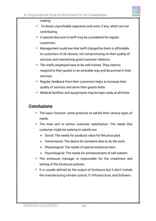 An Organizational Study At Rittal India Pvt Ltd Dodaballapur
INDIAN ACADEMY - 68 -
making.
 To divest unprofitable segments and units, if any, which are not
contributing,
 A special discount in tariff may be considered for regular
customers.
 Management could see that tariff charged by them is affordable
to customers of all classes, not compromising on their quality of
services and maintaining good customer relations.
 The staffs employed have to be well trained. They need to
respond to their guests in an amicable way and be prompt in their
services.
 Regular feedback from their customers helps to increase their
quality of services and serve their guests bette.
 Medical facilities and equipments may be kept ready at all times
Conclusions:
 The basic function: some products to satisfy their various types of
needs.
 The main aim to achive customer satisfaction. The needs that
customer might be seeking to satisfy are:
 Social: The needs for products value for the price paid.
 Convenience: The desire for someone else to do the work.
 Physiological: The needs of special enclosure item.
 Psychological: The needs for enchancement of self esteem.
 The enclosure manager is responsible for the implement and
setting of the Enclosure policies.
 It is usually defined by the output of Enclosure but it don’t include
the manufacturing climate control, IT Infrastructure, and Softwers.
 
