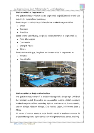 An Organizational Study At Rittal India Pvt Ltd Dodaballapur
INDIAN ACADEMY - 8 -
Enclosure Market: Segmentation                   
The global enclosure market can be segmented by product size, by end-use
industry, by material and by regions
Based on product size, the global enclosure market is segmented as:
 Small
 Compact
 Free Size
Based on end-use industry, the global enclosure market is segmented as:
 Food & Beverages
 Commercial
 Energy & Power
 Others
Based on material type, the global enclosure market is segmented as:
 Metallic
 Non-Metallic
Enclosure Market: Region-wise Outlook                
The global enclosure market is expected to register a single-digit CAGR for
the forecast period. Depending on geographic regions, global enclosure
market is segmented into seven key regions: North America, South America,
Eastern Europe, Western Europe, Asia Pacific, Japan, and Middle East &
Africa.
In terms of market revenue, Asia Pacific electrical enclosure market is
projected to register a significant CAGR during the forecast period. Growing
 