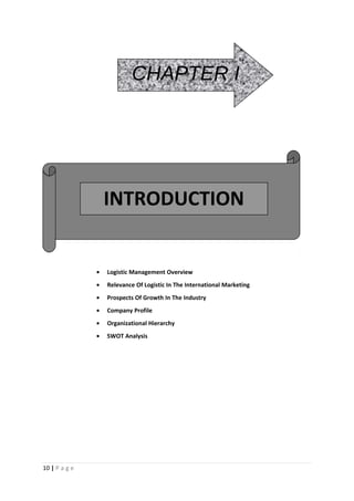 CHAPTER I




                   INTRODUCTION


               •   Logistic Management Overview
               •   Relevance Of Logistic In The International Marketing
               •   Prospects Of Growth In The Industry
               •   Company Profile
               •   Organizational Hierarchy
               •   SWOT Analysis




10 | P a g e
 
