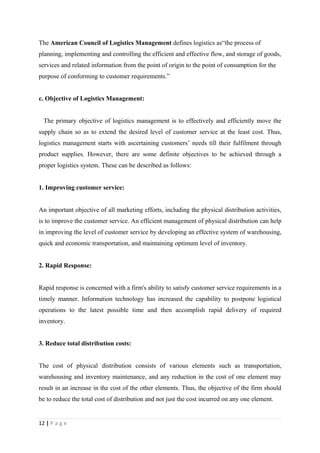 The American Council of Logistics Management defines logistics as“the process of
planning, implementing and controlling the efficient and effective flow, and storage of goods,
services and related information from the point of origin to the point of consumption for the
purpose of conforming to customer requirements.”


c. Objective of Logistics Management:


  The primary objective of logistics management is to effectively and efficiently move the
supply chain so as to extend the desired level of customer service at the least cost. Thus,
logistics management starts with ascertaining customers’ needs till their fulfilment through
product supplies. However, there are some definite objectives to be achieved through a
proper logistics system. These can be described as follows:


1. Improving customer service:


An important objective of all marketing efforts, including the physical distribution activities,
is to improve the customer service. An efficient management of physical distribution can help
in improving the level of customer service by developing an effective system of warehousing,
quick and economic transportation, and maintaining optimum level of inventory.


2. Rapid Response:


Rapid response is concerned with a firm's ability to satisfy customer service requirements in a
timely manner. Information technology has increased the capability to postpone logistical
operations to the latest possible time and then accomplish rapid delivery of required
inventory.


3. Reduce total distribution costs:


The cost of physical distribution consists of various elements such as transportation,
warehousing and inventory maintenance, and any reduction in the cost of one element may
result in an increase in the cost of the other elements. Thus, the objective of the firm should
be to reduce the total cost of distribution and not just the cost incurred on any one element.


12 | P a g e
 