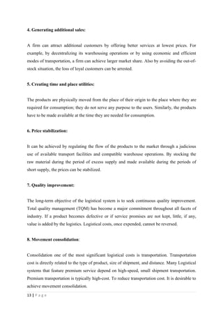 4. Generating additional sales:


A firm can attract additional customers by offering better services at lowest prices. For
example, by decentralizing its warehousing operations or by using economic and efficient
modes of transportation, a firm can achieve larger market share. Also by avoiding the out-of-
stock situation, the loss of loyal customers can be arrested.


5. Creating time and place utilities:


The products are physically moved from the place of their origin to the place where they are
required for consumption; they do not serve any purpose to the users. Similarly, the products
have to be made available at the time they are needed for consumption.


6. Price stabilization:


It can be achieved by regulating the flow of the products to the market through a judicious
use of available transport facilities and compatible warehouse operations. By stocking the
raw material during the period of excess supply and made available during the periods of
short supply, the prices can be stabilized.


7. Quality improvement:


The long-term objective of the logistical system is to seek continuous quality improvement.
Total quality management (TQM) has become a major commitment throughout all facets of
industry. If a product becomes defective or if service promises are not kept, little, if any,
value is added by the logistics. Logistical costs, once expended, cannot be reversed.


8. Movement consolidation:


Consolidation one of the most significant logistical costs is transportation. Transportation
cost is directly related to the type of product, size of shipment, and distance. Many Logistical
systems that feature premium service depend on high-speed, small shipment transportation.
Premium transportation is typically high-cost. To reduce transportation cost. It is desirable to
achieve movement consolidation.
13 | P a g e
 