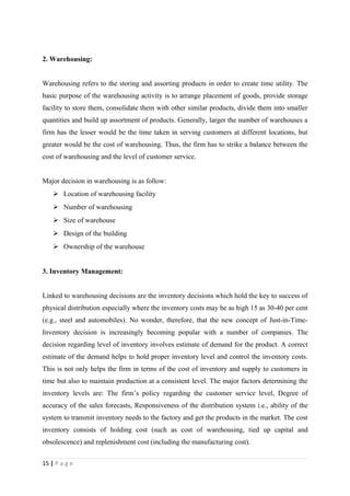 2. Warehousing:


Warehousing refers to the storing and assorting products in order to create time utility. The
basic purpose of the warehousing activity is to arrange placement of goods, provide storage
facility to store them, consolidate them with other similar products, divide them into smaller
quantities and build up assortment of products. Generally, larger the number of warehouses a
firm has the lesser would be the time taken in serving customers at different locations, but
greater would be the cost of warehousing. Thus, the firm has to strike a balance between the
cost of warehousing and the level of customer service.


Major decision in warehousing is as follow:
     Location of warehousing facility
     Number of warehousing
     Size of warehouse
     Design of the building
     Ownership of the warehouse


3. Inventory Management:


Linked to warehousing decisions are the inventory decisions which hold the key to success of
physical distribution especially where the inventory costs may be as high 15 as 30-40 per cent
(e.g., steel and automobiles). No wonder, therefore, that the new concept of Just-in-Time-
Inventory decision is increasingly becoming popular with a number of companies. The
decision regarding level of inventory involves estimate of demand for the product. A correct
estimate of the demand helps to hold proper inventory level and control the inventory costs.
This is not only helps the firm in terms of the cost of inventory and supply to customers in
time but also to maintain production at a consistent level. The major factors determining the
inventory levels are: The firm’s policy regarding the customer service level, Degree of
accuracy of the sales forecasts, Responsiveness of the distribution system i.e., ability of the
system to transmit inventory needs to the factory and get the products in the market. The cost
inventory consists of holding cost (such as cost of warehousing, tied up capital and
obsolescence) and replenishment cost (including the manufacturing cost).


15 | P a g e
 