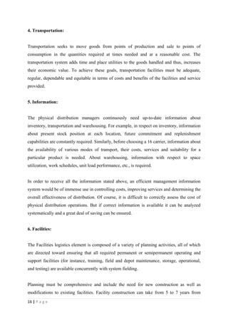 4. Transportation:


Transportation seeks to move goods from points of production and sale to points of
consumption in the quantities required at times needed and at a reasonable cost. The
transportation system adds time and place utilities to the goods handled and thus, increases
their economic value. To achieve these goals, transportation facilities must be adequate,
regular, dependable and equitable in terms of costs and benefits of the facilities and service
provided.


5. Information:


The physical distribution managers continuously need up-to-date information about
inventory, transportation and warehousing. For example, in respect on inventory, information
about present stock position at each location, future commitment and replenishment
capabilities are constantly required. Similarly, before choosing a 16 carrier, information about
the availability of various modes of transport, their costs, services and suitability for a
particular product is needed. About warehousing, information with respect to space
utilization, work schedules, unit load performance, etc., is required.


In order to receive all the information stated above, an efficient management information
system would be of immense use in controlling costs, improving services and determining the
overall effectiveness of distribution. Of course, it is difficult to correctly assess the cost of
physical distribution operations. But if correct information is available it can be analyzed
systematically and a great deal of saving can be ensured.


6. Facilities:


The Facilities logistics element is composed of a variety of planning activities, all of which
are directed toward ensuring that all required permanent or semipermanent operating and
support facilities (for instance, training, field and depot maintenance, storage, operational,
and testing) are available concurrently with system fielding.


Planning must be comprehensive and include the need for new construction as well as
modifications to existing facilities. Facility construction can take from 5 to 7 years from
16 | P a g e
 