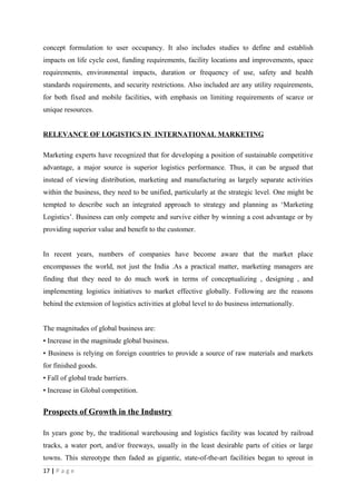 concept formulation to user occupancy. It also includes studies to define and establish
impacts on life cycle cost, funding requirements, facility locations and improvements, space
requirements, environmental impacts, duration or frequency of use, safety and health
standards requirements, and security restrictions. Also included are any utility requirements,
for both fixed and mobile facilities, with emphasis on limiting requirements of scarce or
unique resources.


RELEVANCE OF LOGISTICS IN INTERNATIONAL MARKETING

Marketing experts have recognized that for developing a position of sustainable competitive
advantage, a major source is superior logistics performance. Thus, it can be argued that
instead of viewing distribution, marketing and manufacturing as largely separate activities
within the business, they need to be unified, particularly at the strategic level. One might be
tempted to describe such an integrated approach to strategy and planning as ‘Marketing
Logistics’. Business can only compete and survive either by winning a cost advantage or by
providing superior value and benefit to the customer.


In recent years, numbers of companies have become aware that the market place
encompasses the world, not just the India .As a practical matter, marketing managers are
finding that they need to do much work in terms of conceptualizing , designing , and
implementing logistics initiatives to market effective globally. Following are the reasons
behind the extension of logistics activities at global level to do business internationally.


The magnitudes of global business are:
• Increase in the magnitude global business.
• Business is relying on foreign countries to provide a source of raw materials and markets
for finished goods.
• Fall of global trade barriers.
• Increase in Global competition.


Prospects of Growth in the Industry

In years gone by, the traditional warehousing and logistics facility was located by railroad
tracks, a water port, and/or freeways, usually in the least desirable parts of cities or large
towns. This stereotype then faded as gigantic, state-of-the-art facilities began to sprout in
17 | P a g e
 