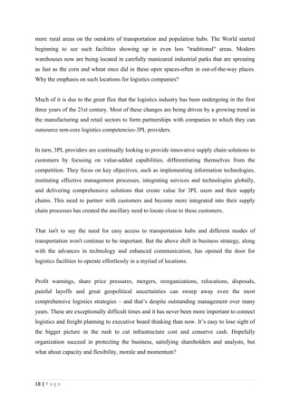 more rural areas on the outskirts of transportation and population hubs. The World started
beginning to see such facilities showing up in even less "traditional" areas. Modern
warehouses now are being located in carefully manicured industrial parks that are sprouting
as fast as the corn and wheat once did in these open spaces-often in out-of-the-way places.
Why the emphasis on such locations for logistics companies?


Much of it is due to the great flux that the logistics industry has been undergoing in the first
three years of the 21st century. Most of these changes are being driven by a growing trend in
the manufacturing and retail sectors to form partnerships with companies to which they can
outsource non-core logistics competencies-3PL providers.


In turn, 3PL providers are continually looking to provide innovative supply chain solutions to
customers by focusing on value-added capabilities, differentiating themselves from the
competition. They focus on key objectives, such as implementing information technologies,
instituting effective management processes, integrating services and technologies globally,
and delivering comprehensive solutions that create value for 3PL users and their supply
chains. This need to partner with customers and become more integrated into their supply
chain processes has created the ancillary need to locate close to these customers.


That isn't to say the need for easy access to transportation hubs and different modes of
transportation won't continue to be important. But the above shift in business strategy, along
with the advances in technology and enhanced communication, has opened the door for
logistics facilities to operate effortlessly in a myriad of locations.


Profit warnings, share price pressures, mergers, reorganizations, relocations, disposals,
painful layoffs and great geopolitical uncertainties can sweep away even the most
comprehensive logistics strategies – and that’s despite outstanding management over many
years. These are exceptionally difficult times and it has never been more important to connect
logistics and freight planning to executive board thinking than now. It’s easy to lose sight of
the bigger picture in the rush to cut infrastructure cost and conserve cash. Hopefully
organization succeed in protecting the business, satisfying shareholders and analysts, but
what about capacity and flexibility, morale and momentum?




18 | P a g e
 