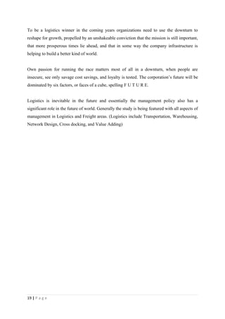To be a logistics winner in the coming years organizations need to use the downturn to
reshape for growth, propelled by an unshakeable conviction that the mission is still important,
that more prosperous times lie ahead, and that in some way the company infrastructure is
helping to build a better kind of world.


Own passion for running the race matters most of all in a downturn, when people are
insecure, see only savage cost savings, and loyalty is tested. The corporation’s future will be
dominated by six factors, or faces of a cube, spelling F U T U R E.


Logistics is inevitable in the future and essentially the management policy also has a
significant role in the future of world. Generally the study is being featured with all aspects of
management in Logistics and Freight areas. (Logistics include Transportation, Warehousing,
Network Design, Cross docking, and Value Adding)




19 | P a g e
 