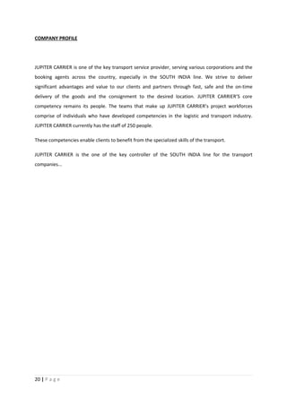COMPANY PROFILE




JUPITER CARRIER is one of the key transport service provider, serving various corporations and the
booking agents across the country, especially in the SOUTH INDIA line. We strive to deliver
significant advantages and value to our clients and partners through fast, safe and the on-time
delivery of the goods and the consignment to the desired location. JUPITER CARRIER’S core
competency remains its people. The teams that make up JUPITER CARRIER’s project workforces
comprise of individuals who have developed competencies in the logistic and transport industry.
JUPITER CARRIER currently has the staff of 250 people.

These competencies enable clients to benefit from the specialized skills of the transport.

JUPITER CARRIER is the one of the key controller of the SOUTH INDIA line for the transport
companies...




20 | P a g e
 