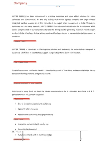 JUPITER CARRIER has been instrumental in providing innovative and value added solutions for Indian
Corporate and Multinationals. It’s the only leading multi-modal logistics company with single window
integrated logistics services for all the elements of the supply chain management in India. Through its
innovative and cost saving methods, JUPITER CARRIER. has consistently added value for its customers, which
can be complimented by our competence to take the driving seat for generating maximum road transport
services in India. It has been dealing with corporate and has been pioneer in transportation logistics support to
the sector




JUPITER CARRIER is committed to offer Logistics Solutions and Services to the Indian Industry designed to
customers' satisfaction in order to help, support and grow together in a win - win situation.




To redefine customer satisfaction, herald a rationalized approach of time & cost and eventually bridge the gap
between Indian requirements and global standards.




Importance to every detail has been the success mantra with us. Be it customers, work force or R & D ,
perfection makes our game an easy swipe!



    •   One to one communication with customers

    •   Jigsaw-fit tailored services


    •   Responsibility cumulating through partnership




    •   Interactive and spirited with you for you

    •   Committed and devoted
21 | P a g e
    •   Fully trained hands with in-depth knowledge
 