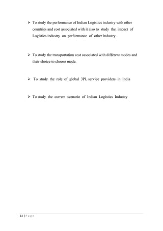  To study the performance of Indian Logistics industry with other
          countries and cost associated with it also to study the impact of
          Logistics industry on performance of other industry.



       To study the transportation cost associated with different modes and
          their choice to choose mode.



       To study the role of global 3PL service providers in India



       To study the current scenario of Indian Logistics Industry




23 | P a g e
 