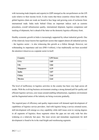with increasing trade (imports and exports) to GDP emerged as the out-performers on the LPI
scale relative to their income levels. It also warns that those countries whose links with the
global logistics chain are weak are bound to face large and growing costs of exclusion from
international trade. India trails behind China on important indices such as customs
procedures, overall infrastructure quality, international shipment, logistics competence and
tracking of shipments, but is ahead of the latter on the domestic logistics efficiency front.


Healthy economic growth in India is increasingly supported by robust industrial growth. One
of the relatively lesser known but significant sectors that support almost all industrial activity
- the logistics sector - is also witnessing this growth as a follow through. However, not
withstanding its importance and size (INR 4 trillion), it has traditionally not been accorded
the attention it deserves as a separate sector in itself.


       Country                                     LPI Score
       USA                                         3.85
       UK                                          3.84
       Singapore                                   4.19
       India                                       3.07
       China                                       3.64
       Mexico                                      2.64


The level of inefficiency in logistics activities in the country has been very high across all
modes. With the evolving business environment creating a strong demand pull for quality and
efficient logistics services, core issues around enabling infrastructure, regulatory environment
and the fragmented nature of the industry are being overcome gradually.


The required pace of efficiency and quality improvement will demand rapid development of
capabilities of logistics service providers. And with logistics being a service oriented sector,
skill development will emerge as a key capability while skill issues exist in varying degrees
in all segments of logistics; those segments where the gaps are not only wide but also
widening at a relatively fast pace. The most severe and immediate requirement for skill
development is found to be in the road freight and warehousing segments.




28 | P a g e
 