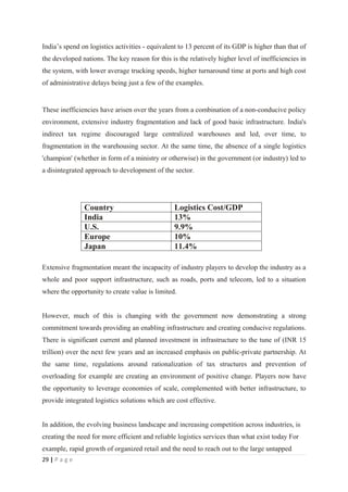 India’s spend on logistics activities - equivalent to 13 percent of its GDP is higher than that of
the developed nations. The key reason for this is the relatively higher level of inefficiencies in
the system, with lower average trucking speeds, higher turnaround time at ports and high cost
of administrative delays being just a few of the examples.


These inefficiencies have arisen over the years from a combination of a non-conducive policy
environment, extensive industry fragmentation and lack of good basic infrastructure. India's
indirect tax regime discouraged large centralized warehouses and led, over time, to
fragmentation in the warehousing sector. At the same time, the absence of a single logistics
'champion' (whether in form of a ministry or otherwise) in the government (or industry) led to
a disintegrated approach to development of the sector.




               Country                           Logistics Cost/GDP
               India                             13%
               U.S.                              9.9%
               Europe                            10%
               Japan                             11.4%

Extensive fragmentation meant the incapacity of industry players to develop the industry as a
whole and poor support infrastructure, such as roads, ports and telecom, led to a situation
where the opportunity to create value is limited.


However, much of this is changing with the government now demonstrating a strong
commitment towards providing an enabling infrastructure and creating conducive regulations.
There is significant current and planned investment in infrastructure to the tune of (INR 15
trillion) over the next few years and an increased emphasis on public-private partnership. At
the same time, regulations around rationalization of tax structures and prevention of
overloading for example are creating an environment of positive change. Players now have
the opportunity to leverage economies of scale, complemented with better infrastructure, to
provide integrated logistics solutions which are cost effective.


In addition, the evolving business landscape and increasing competition across industries, is
creating the need for more efficient and reliable logistics services than what exist today For
example, rapid growth of organized retail and the need to reach out to the large untapped
29 | P a g e
 