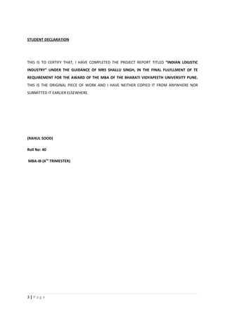STUDENT DECLARATION




THIS IS TO CERTIFY THAT, I HAVE COMPLETED THE PROJECT REPORT TITLED “INDIAN LOGISTIC
INDUSTRY” UNDER THE GUIDANCE OF MRS SHALLU SINGH, IN THE FINAL FULFLLMENT OF TE
REQUIREMENT FOR THE AWARD OF THE MBA OF THE BHARATI VIDYAPEETH UNIVERSITY PUNE.
THIS IS THE ORIGINAL PIECE OF WORK AND I HAVE NEITHER COPIED IT FROM ANYWHERE NOR
SUBMITTED IT EARLIER ELSEWHERE.




(RAHUL SOOD)

Roll No: 40

MBA-IB (4TH TRIMESTER)




3|Page
 